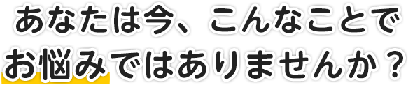 あなたは今、こんなことでお悩みではありませんか？