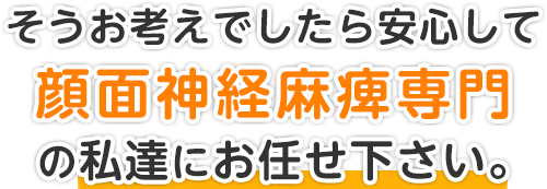 そうお考えでしたら安心して顔面神経麻痺専門の私達にお任せ下さい。