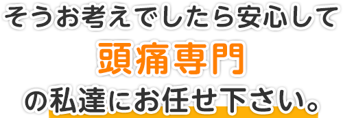 そうお考えでしたら安心して頭痛専門の私達にお任せ下さい。