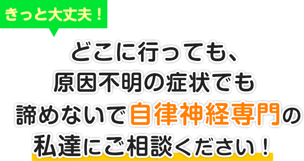 きっと大丈夫！どこに行っても、原因不明の症状でも諦めないで自律神経専門の私達にご相談ください。